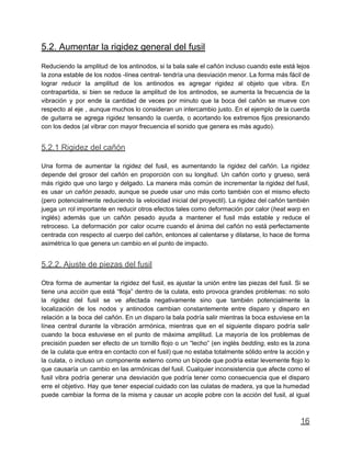 5.2. Aumentar la rigidez general del fusil
Reduciendo la amplitud de los antinodos, si la bala sale el cañón incluso cuando este está lejos
la zona estable de los nodos -línea central- tendría una desviación menor. La forma más fácil de
lograr reducir la amplitud de los antinodos es agregar rigidez al objeto que vibra. En
contrapartida, si bien se reduce la amplitud de los antinodos, se aumenta la frecuencia de la
vibración y por ende la cantidad de veces por minuto que la boca del cañón se mueve con
respecto al eje , aunque muchos lo consideran un intercambio justo. En el ejemplo de la cuerda
de guitarra se agrega rigidez tensando la cuerda, o acortando los extremos fijos presionando
con los dedos (al vibrar con mayor frecuencia el sonido que genera es más agudo).
5.2.1 Rigidez del cañón
Una forma de aumentar la rigidez del fusil, es aumentando la rigidez del cañón. La rigidez
depende del grosor del cañón en proporción con su longitud. Un cañón corto y grueso, será
más rígido que uno largo y delgado. La manera más común de incrementar la rigidez del fusil,
es usar un cañón pesado, aunque se puede usar uno más corto también con el mismo efecto
(pero potencialmente reduciendo la velocidad inicial del proyectil). La rigidez del cañón también
juega un rol importante en reducir otros efectos tales como deformación por calor (heat warp en
inglés) además que un cañón pesado ayuda a mantener el fusil más estable y reduce el
retroceso. La deformación por calor ocurre cuando el ánima del cañón no está perfectamente
centrada con respecto al cuerpo del cañón, entonces al calentarse y dilatarse, lo hace de forma
asimétrica lo que genera un cambio en el punto de impacto.
5.2.2. Ajuste de piezas del fusil
Otra forma de aumentar la rigidez del fusil, es ajustar la unión entre las piezas del fusil. Si se
tiene una acción que está “floja” dentro de la culata, esto provoca grandes problemas: no solo
la rigidez del fusil se ve afectada negativamente sino que también potencialmente la
localización de los nodos y antinodos cambian constantemente entre disparo y disparo en
relación a la boca del cañón. En un disparo la bala podría salir mientras la boca estuviese en la
línea central durante la vibración armónica, mientras que en el siguiente disparo podría salir
cuando la boca estuviese en el punto de máxima amplitud. La mayoría de los problemas de
precisión pueden ser efecto de un tornillo flojo o un “lecho” (en inglés bedding, esto es la zona
de la culata que entra en contacto con el fusil) que no estaba totalmente sólido entre la acción y
la culata, o incluso un componente externo como un bípode que podría estar levemente flojo lo
que causaría un cambio en las armónicas del fusil. Cualquier inconsistencia que afecte como el
fusil vibra podría generar una desviación que podría tener como consecuencia que el disparo
erre el objetivo. Hay que tener especial cuidado con las culatas de madera, ya que la humedad
puede cambiar la forma de la misma y causar un acople pobre con la acción del fusil, al igual
16
 