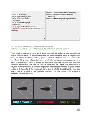 dist = (½)*a*t^2 =>
corHor = (2w*v*sin(lat)*t*t)/2
corHor = w*v*sin(lat)*t*t
v=dist/t =>
corHor = w*dist*sin(lat)*t
t=dist/v =>
corHor = (w*dist*sin(lat)*dist)/v =
(w*dist^2*sin(lat))/v [Coincide con la ecuación
del video]
◢
corVer = (2*w*v*cos(lat)*t*t*sin(azimuth))/2
corVer = w*v*cos(lat)*t*t*sin(azimuth)
v=dist/t =>
corVer = w*dist*cos(lat)*sin(azimuth)*t
◢
16.3.6.9. Zona transónica y distancia máxima efectiva
**SNIPER 101 Part 75 - The TRANSONIC ZONE & Maximum Effective Range**
Como se vio anteriormente, el proyectil pierde velocidad por acción del aire a medida que
avanza hacia el blanco. La zona transónica es una zona intermedia donde el proyectil pasa
desde velocidad supersónica para luego pasar a velocidad subsónica. Esta zona se encuentra
entre Mach 1.2 y Mach 0.8 (siendo Mach 1 la velocidad del sonido; velocidades mayores a
Mach 1.2 supersónico y menores a Mach 0.8 subsónico) . Cuando el proyectil entra en la zona
transónica experimenta una serie de cambios en la onda de choque que desestabiliza el
proyectil; cuanto menor sea la docilidad del proyectil (capacidad de mantener el eje de rotación
cercano a la tangente de la trayectoria) mayor será el efecto desestabilizante. Todo esto
provoca que el proyectil se vea desviado, impidiendo de esta manera poder predecir la
trayectoria luego de este punto.
169
 