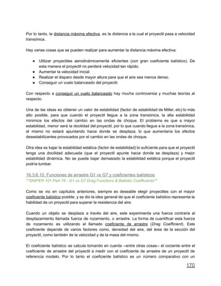 Por lo tanto, la distancia máxima efectiva, es la distancia a la cual el proyectil pasa a velocidad
transónica.
Hay varias cosas que se pueden realizar para aumentar la distancia máxima efectiva:
● Utilizar proyectiles aerodinámicamente eficientes (con gran coeficiente balístico). De
esta manera el proyectil no perderá velocidad tan rápido.
● Aumentar la velocidad inicial
● Realizar el disparo desde mayor altura para que el aire sea menos denso.
● Conseguir un vuelo balanceado del proyectil.
Con respecto a conseguir un vuelo balanceado hay mucha controversia y muchas teorías al
respecto.
Una de las ideas es obtener un valor de estabilidad (factor de estabilidad de Miller, etc) lo más
alto posible, para que cuando el proyectil llegue a la zona transónica, la alta estabilidad
minimice los efectos del cambio en las ondas de choque. El problema es que a mayor
estabilidad, menor será la docilidad del proyectil, por lo que cuando llegue a la zona transónica,
el mismo no estará apuntando hacia donde se desplaza, lo que aumentaría los efectos
desestabilizantes provocados por el cambio en las ondas de choque.
Otra idea es bajar la estabilidad estática (factor de estabilidad) lo suficiente para que el proyectil
tenga una docilidad adecuada (que el proyectil apunte hacia donde se desplaza) y mejor
estabilidad dinámica. No se puede bajar demasiado la estabilidad estática porque el proyectil
podría tumbar.
16.3.6.10. Funciones de arrastre G1 vs G7 y coeficientes balísticos
**SNIPER 101 Part 76 - G1 vs G7 Drag Functions & Ballistic Coefficients**
Como se vio en capítulos anteriores, siempre es deseable elegir proyectiles con el mayor
coeficiente balístico posible, y se dio la idea general de que el coeficiente balístico representa la
habilidad de un proyectil para superar la resistencia del aire.
Cuando un objeto se desplaza a través del aire, este experimenta una fuerza contraria al
desplazamiento llamada fuerza de rozamiento, o arrastre. La forma de cuantificar esta fuerza
de rozamiento es utilizando el llamado coeficiente de arrastre (Drag Coefficient). Este
coeficiente depende de varios factores como, densidad del aire, del área de la sección del
proyectil, como también de la velocidad y de la masa del mismo.
El coeficiente balístico se calcula tomando en cuenta --entre otras cosas-- el cociente entre el
coeficiente de arrastre del proyectil a medir con el coeficiente de arrastre de un proyectil de
referencia modelo. Por lo tanto el coeficiente balístico es un número comparativo con un
170
 