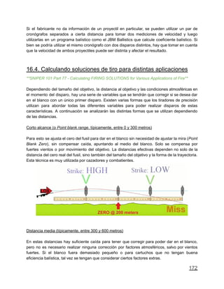 Si el fabricante no da información de un proyectil en particular, se pueden utilizar un par de
cronógrafos separados a cierta distancia para tomar dos mediciones de velocidad y luego
utilizarlas en un programa balístico como el JBM Ballistics que calcule coeficiente balístico. Si
bien se podría utilizar el mismo cronógrafo con dos disparos distintos, hay que tomar en cuenta
que la velocidad de ambos proyectiles puede ser distinta y afectar el resultado.
16.4. Calculando soluciones de tiro para distintas aplicaciones
**SNIPER 101 Part 77 - Calculating FIRING SOLUTIONS for Various Applications of Fire**
Dependiendo del tamaño del objetivo, la distancia al objetivo y las condiciones atmosféricas en
el momento del disparo, hay una serie de variables que se tendrán que corregir si se desea dar
en el blanco con un único primer disparo. Existen varias formas que los tiradores de precisión
utilizan para abordar todas las diferentes variables para poder realizar disparos de estas
características. A continuación se analizarán las distintas formas que se utilizan dependiendo
de las distancias.
Corto alcance (o Point blank range, típicamente, entre 0 y 300 metros)
Para esto se ajusta el cero del fusil para dar en el blanco sin necesidad de ajustar la mira (Point
Blank Zero), sin compensar caída, apuntando al medio del blanco. Solo se compensa por
fuertes vientos o por movimiento del objetivo. La distancias efectivas dependen no solo de la
distancia del cero real del fusil, sino también del tamaño del objetivo y la forma de la trayectoria.
Esta técnica es muy utilizada por cazadores y combatientes.
Distancia media (típicamente, entre 300 y 600 metros)
En estas distancias hay suficiente caída para tener que corregir para poder dar en el blanco,
pero no es necesario realizar ninguna corrección por factores atmosféricos, salvo por vientos
fuertes. Si el blanco fuera demasiado pequeño o para cartuchos que no tengan buena
eficiencia balística, tal vez se tengan que considerar ciertos factores extras.
172
 