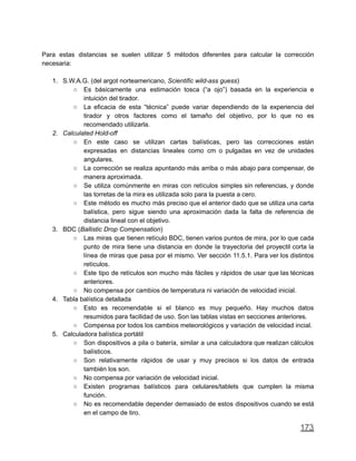 Para estas distancias se suelen utilizar 5 métodos diferentes para calcular la corrección
necesaria:
1. S.W.A.G. (del argot norteamericano, Scientific wild-ass guess)
○ Es básicamente una estimación tosca (“a ojo”) basada en la experiencia e
intuición del tirador.
○ La eficacia de esta “técnica” puede variar dependiendo de la experiencia del
tirador y otros factores como el tamaño del objetivo, por lo que no es
recomendado utilizarla.
2. Calculated Hold-off
○ En este caso se utilizan cartas balísticas, pero las correcciones están
expresadas en distancias lineales como cm o pulgadas en vez de unidades
angulares.
○ La corrección se realiza apuntando más arriba o más abajo para compensar, de
manera aproximada.
○ Se utiliza comúnmente en miras con retículos simples sin referencias, y donde
las torretas de la mira es utilizada solo para la puesta a cero.
○ Este método es mucho más preciso que el anterior dado que se utiliza una carta
balística, pero sigue siendo una aproximación dada la falta de referencia de
distancia lineal con el objetivo.
3. BDC (Ballistic Drop Compensation)
○ Las miras que tienen retículo BDC, tienen varios puntos de mira, por lo que cada
punto de mira tiene una distancia en donde la trayectoria del proyectil corta la
línea de miras que pasa por el mismo. Ver sección 11.5.1. Para ver los distintos
retículos.
○ Este tipo de retículos son mucho más fáciles y rápidos de usar que las técnicas
anteriores.
○ No compensa por cambios de temperatura ni variación de velocidad inicial.
4. Tabla balística detallada
○ Esto es recomendable si el blanco es muy pequeño. Hay muchos datos
resumidos para facilidad de uso. Son las tablas vistas en secciones anteriores.
○ Compensa por todos los cambios meteorológicos y variación de velocidad incial.
5. Calculadora balística portátil
○ Son dispositivos a pila o batería, similar a una calculadora que realizan cálculos
balísticos.
○ Son relativamente rápidos de usar y muy precisos si los datos de entrada
también los son.
○ No compensa por variación de velocidad inicial.
○ Existen programas balísticos para celulares/tablets que cumplen la misma
función.
○ No es recomendable depender demasiado de estos dispositivos cuando se está
en el campo de tiro.
173
 