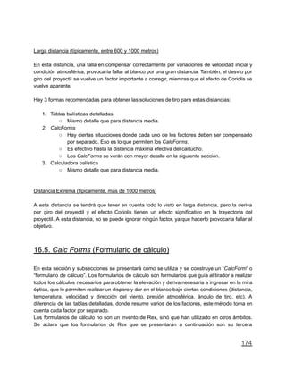 Larga distancia (típicamente, entre 600 y 1000 metros)
En esta distancia, una falla en compensar correctamente por variaciones de velocidad inicial y
condición atmosférica, provocaría fallar al blanco por una gran distancia. También, el desvío por
giro del proyectil se vuelve un factor importante a corregir, mientras que el efecto de Coriolis se
vuelve aparente.
Hay 3 formas recomendadas para obtener las soluciones de tiro para estas distancias:
1. Tablas balísticas detalladas
○ Mismo detalle que para distancia media.
2. CalcForms
○ Hay ciertas situaciones donde cada uno de los factores deben ser compensado
por separado. Eso es lo que permiten los CalcForms.
○ Es efectivo hasta la distancia máxima efectiva del cartucho.
○ Los CalcForms se verán con mayor detalle en la siguiente sección.
3. Calculadora balística
○ Mismo detalle que para distancia media.
Distancia Extrema (típicamente, más de 1000 metros)
A esta distancia se tendrá que tener en cuenta todo lo visto en larga distancia, pero la deriva
por giro del proyectil y el efecto Coriolis tienen un efecto significativo en la trayectoria del
proyectil. A esta distancia, no se puede ignorar ningún factor, ya que hacerlo provocaría fallar al
objetivo.
16.5. Calc Forms (Formulario de cálculo)
En esta sección y subsecciones se presentará como se utiliza y se construye un “CalcForm” o
“formulario de cálculo”. Los formularios de cálculo son formularios que guía al tirador a realizar
todos los cálculos necesarios para obtener la elevación y deriva necesaria a ingresar en la mira
óptica, que le permiten realizar un disparo y dar en el blanco bajo ciertas condiciones (distancia,
temperatura, velocidad y dirección del viento, presión atmosférica, ángulo de tiro, etc). A
diferencia de las tablas detalladas, donde resume varios de los factores, este método toma en
cuenta cada factor por separado.
Los formularios de cálculo no son un invento de Rex, sinó que han utilizado en otros ámbitos.
Se aclara que los formularios de Rex que se presentarán a continuación son su tercera
174
 