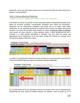 generación, por lo que cada tirador puede armar sus propios formulario de cálculo para que se
ajusten a sus necesidades.
16.5.1. Cómo utilizar los CalcForm
**SNIPER 101 Part 78 - Ballistic CALCFORMS - How to Use / Introduction**
El formulario de cálculo va guiando al tirador para poder aplicar correctamente los datos de las
tablas de funciones primarias --componentes necesarios para utilizar los formularios--,
calculando así las correcciones necesarias para poder dar en el blanco bajo ciertas
condiciones. En las siguientes secciones se mostrará cómo construir las tablas de funciones
primarias. Los datos de las tablas serán basado en ciertas condiciones dadas (o estándar)
como puede ser cierto cartucho, a cierta velocidad inicial, a cierta temperatura del aire y
munición, y a cierta presión atmosférica y humedad. Hay que tomar en cuenta que
dependiendo de la configuración de la mira óptica (unidad de la torreta y el retículo), es el
formato de las tablas y CalcForm a utilizar.
Los datos a la izquierda de la tabla de funciones primarias es la super elevación (corrección por
caída) a las distintas distancias, bajo las condiciones estándar designadas.
En el primer grupo de las las siguientes columnas se muestra como varía la superelevación
dependiendo de cómo varíen los distintos factores. Por ejemplo, como se puede ver en la
175
 