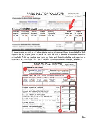 El siguiente paso es utilizar todos los valores pre-cargados para obtener el resultado final de la
solución de tiro. En la parte izquierda de cada fila está la fórmula a utilizar de forma de
recordatorio. Entre los cuadros para poner los datos y el título/fórmula hay un área donde se
muestra un recordatorio de cómo afecta negativa o positivamente la corrección cada factor.
177
 