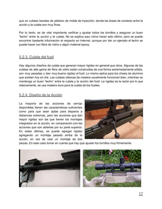 que en culatas baratas de plástico de molde de inyección, donde las áreas de contacto entre la
acción y la culata son muy finas.
Por lo tanto, es de vital importante verificar y ajustar todos los tornillos y asegurar un buen
“lecho” entre la acción y la culata. No se explica aquí cómo hacer esto último, pero se puede
encontrar bastante información al respecto en Internet, aunque por dar un ejemplo el lecho se
puede hacer con fibra de vidrio o algún material epoxy.
5.2.3. Culata del fusil
Hay algunos diseños de culata que generan mayor rigidez en general que otros. Algunas de las
culatas de alta gama de fibra de vidrio están construidas de una forma extremadamente sólida,
son muy pesadas y dan muy buena rigidez al fusil. Lo mismo aplica para los chasis de aluminio
que existen hoy en día. Las culatas clásicas de madera usualmente funcionan bien, mientras se
mantenga un buen “lecho” entre la culata y la acción del fusil. La rigidez es la razón por lo que
clásicamente, se usa madera dura para la culata de los fusiles.
5.2.4. Diseño de la Acción
La mayoría de las acciones de cerrojo
disponibles tienen las características suficientes
como para que sean aptas para disparos a
distancias extremas, pero las acciones que dan
mayor rigidez son las que tienen los montajes
integrados en la acción, en comparación con las
acciones que son abiertas por su parte superior.
En estas últimas, se puede agregar rigidez
agregando un montaje pesado arriba de la
acción, en vez de usar un montaje de dos
piezas. En este caso tomar en cuenta que hay que ajustar los tornillos muy firmemente.
17
 