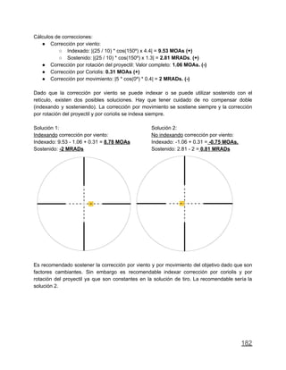 Cálculos de correcciones:
● Corrección por viento:
○ Indexado: |(25 / 10) * cos(150º) x 4.4| = 9.53 MOAs (+)
○ Sostenido: |(25 / 10) * cos(150º) x 1.3| = 2.81 MRADs. (+)
● Corrección por rotación del proyectil: Valor completo: 1.06 MOAs. (-)
● Corrección por Coriolis: 0.31 MOAs (+)
● Corrección por movimiento: |5 * cos(0º) * 0.4| = 2 MRADs. (-)
Dado que la corrección por viento se puede indexar o se puede utilizar sostenido con el
retículo, existen dos posibles soluciones. Hay que tener cuidado de no compensar doble
(indexando y sosteniendo). La corrección por movimiento se sostiene siempre y la corrección
por rotación del proyectil y por coriolis se indexa siempre.
Solución 1:
Indexando corrección por viento:
Indexado: 9.53 - 1.06 + 0.31 = 8.78 MOAs
Sostenido: -2 MRADs
Solución 2:
No indexando corrección por viento:
Indexado: -1.06 + 0.31 = -0,75 MOAs.
Sostenido: 2.81 - 2 = 0.81 MRADs
Es recomendado sostener la corrección por viento y por movimiento del objetivo dado que son
factores cambiantes. Sin embargo es recomendable indexar corrección por coriolis y por
rotación del proyectil ya que son constantes en la solución de tiro. La recomendable sería la
solución 2.
182
 