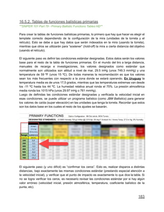 16.5.2. Tablas de funciones balísticas primarias
**SNIPER 101 Part 79 - Primary Ballistic Functions Tables HD**
Para crear la tablas de funciones balísticas primarias, lo primero que hay que hacer es elegir el
template correcto dependiendo de la configuración de la mira (unidades de la torreta y el
retículo). Esto se debe a que hay datos que serán indexados en la mira (usando la torreta),
mientras que otros se utilizarán para “sostener” (hold-off) la mira a cierta distancia del objetivo
(usando el retículo).
El siguiente paso es definir las condiciones estándar designadas. Estos datos serán los valores
base para el resto de la tabla de funciones primarias. En el mundo del tiro a larga distancia,
manuales de recarga e investigaciones, los valores designados como estándar que
normalmente son utilizados son altitud a nivel de mar, 29.5 inHg (unos 749.3 mmHg) y una
temperatura de 59 ºF (unos 15 ºC). De todas maneras la recomendación es que los valores
sean los más frecuentes con respecto a la zona donde se estará operando. En Uruguay la
temperatura media es de unos 17,5 grados, mientras que las temperaturas extremas van desde
los -11 ºC hasta los 44 ºC. La humedad relativa anual ronda el 75%. La presión atmosférica
media ronda los 1015 hPa (unos 29.97 inHg o 761 mmHg).
Luego de definidas las condiciones estándar designadas y verificada la velocidad inicial en
esas condiciones, se puede utilizar un programa balístico (como JBM Ballistics) para generar
los valores de caída (super elevación) en las unidades que tenga la torreta. Recordar que estos
son los datos base en los cuales el resto de los ajustes se basarán.
El siguiente paso (y uno difícil) es “confirmar los ceros”. Esto es, realizar disparos a distintas
distancias, bajo exactamente las mismas condiciones estándar (prestando especial atención a
la velocidad inicial), y verificar que el punto de impacto es exactamente lo que dice la tabla. Si
no se logra verificar los ceros, es necesario revisar las condiciones estándar por si hay algún
valor erróneo (velocidad inicial, presión atmosférica, temperatura, coeficiente balístico de la
punta, etc).
183
 