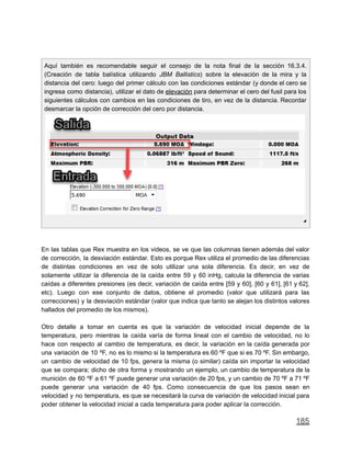 Aquí también es recomendable seguir el consejo de la nota final de la sección 16.3.4.
(Creación de tabla balística utilizando JBM Ballistics) sobre la elevación de la mira y la
distancia del cero: luego del primer cálculo con las condiciones estándar (y donde el cero se
ingresa como distancia), utilizar el dato de elevación para determinar el cero del fusil para los
siguientes cálculos con cambios en las condiciones de tiro, en vez de la distancia. Recordar
desmarcar la opción de corrección del cero por distancia.
◢
En las tablas que Rex muestra en los videos, se ve que las columnas tienen además del valor
de corrección, la desviación estándar. Esto es porque Rex utiliza el promedio de las diferencias
de distintas condiciones en vez de solo utilizar una sola diferencia. Es decir, en vez de
solamente utilizar la diferencia de la caída entre 59 y 60 inHg, calcula la diferencia de varias
caídas a diferentes presiones (es decir, variación de caída entre [59 y 60], [60 y 61], [61 y 62],
etc). Luego con ese conjunto de datos, obtiene el promedio (valor que utilizará para las
correcciones) y la desviación estándar (valor que indica que tanto se alejan los distintos valores
hallados del promedio de los mismos).
Otro detalle a tomar en cuenta es que la variación de velocidad inicial depende de la
temperatura, pero mientras la caída varía de forma lineal con el cambio de velocidad, no lo
hace con respecto al cambio de temperatura, es decir, la variación en la caída generada por
una variación de 10 ºF, no es lo mismo si la temperatura es 60 ºF que si es 70 ºF. Sin embargo,
un cambio de velocidad de 10 fps, genera la misma (o similar) caída sin importar la velocidad
que se compara; dicho de otra forma y mostrando un ejemplo, un cambio de temperatura de la
munición de 60 ºF a 61 ºF puede generar una variación de 20 fps, y un cambio de 70 ºF a 71 ºF
puede generar una variación de 40 fps. Como consecuencia de que los pasos sean en
velocidad y no temperatura, es que se necesitará la curva de variación de velocidad inicial para
poder obtener la velocidad inicial a cada temperatura para poder aplicar la corrección.
185
 