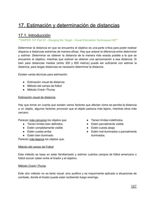 17. Estimación y determinación de distancias
17.1. Introducción
**SNIPER 101 Part 81 - Ranging the Target - Visual Estimation Techniques HD**
Determinar la distancia en que se encuentra el objetivo es una parte crítica para poder realizar
disparos a distancias extremas de manera eficaz. Hay que aclarar la diferencia entre determinar
y estimar. Determinar es obtener la distancia de la manera más exacta posible a la que se
encuentra el objetivo, mientras que estimar es obtener una aproximación a esa distancia. Si
bien para distancias medias (entre 300 y 600 metros) puede ser suficiente con estimar la
distancia, para largas distancias es necesario determinar la distancia.
Existen varias técnicas para estimación:
● Estimación visual de distancia
● Método del campo de fútbol
● Método Crack~Thump
Estimación visual de distancia
Hay que tomar en cuenta que existen varios factores que afectan cómo se percibe la distancia
a un objeto, algunos factores provocan que el objeto parezca más lejano, mientras otros más
cercano.
Parecen más cercanos los objetos que:
● Tienen límites bien definidos.
● Estén completamente visible
● Estén cuesta arriba
● Estén bien iluminado
Parecen más lejanos los objetos que:
● Tienen límites indefinidos.
● Estén parcialmente visible
● Estén cuesta abajo
● Estén mal iluminados o parcialmente
iluminados.
Método del campo de Fútbol
Este método se basa en estar familiarizado y estimar cuántos campos de fútbol americano o
fútbol soccer caben entre el tirador y el objetivo.
Método Crack~Thump
Este otro método no es tanto visual, sino auditivo y es mayormente aplicado a situaciones de
combate, donde el tirador puede estar recibiendo fuego enemigo.
187
 