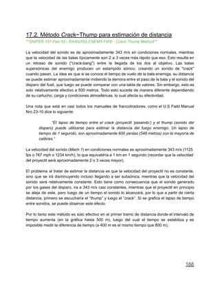 17.2. Método Crack~Thump para estimación de distancia
**SNIPER 101 Part 82 - RANGING ENEMY FIRE - Crack Thump Method**
La velocidad del sonido es de aproximadamente 343 m/s en condiciones normales, mientras
que la velocidad de las balas típicamente son 2 a 3 veces más rápido que eso. Esto resulta en
un retraso de sonido ("crack-bang") entre la llegada de los dos al objetivo. Las balas
supersónicas del enemigo producen un estampido sónico, creando un sonido de "crack"
cuando pasan. La idea es que si se conoce el tiempo de vuelo de la bala enemiga, su distancia
se puede estimar aproximadamente midiendo la demora entre el paso de la bala y el sonido del
disparo del fusil, que luego se puede comparar con una tabla de valores. Sin embargo, esto es
solo relativamente efectivo a 500 metros. Todo esto sucede de manera diferente dependiendo
de su cartucho, carga y condiciones atmosféricas, lo cual afecta su efectividad.
Una nota que está en casi todos los manuales de francotiradores, como el U.S Field Manual
Nro 23-10 dice lo siguiente:
“El lapso de tiempo entre el crack (proyectil ‘pasando’) y el thump (sonido del
disparo) puede utilizarse para estimar la distancia del fuego enemigo. Un lapso de
tiempo de 1 segundo, son aproximadamente 600 yardas (548 metros) con la mayoría de
calibres.“
La velocidad del sonido (Mach 1) en condiciones normales es aproximadamente 343 m/s (1125
fps o 767 mph o 1234 km/h), lo que equivaldría a 1 km en 1 segundo (recordar que la velocidad
del proyectil será aproximadamente 2 o 3 veces mayor).
El problema al tratar de estimar la distancia es que la velocidad del proyectil no es constante,
sino que se irá disminuyendo incluso llegando a ser subsónica, mientras que la velocidad del
sonido será relativamente constante. Esto tiene como consecuencia que el sonido generado
por los gases del disparo, ira a 343 m/s casi constantes, mientras que el proyectil en principio
se aleja de este, pero luego de un tiempo el sonido lo alcanzará, por lo que a partir de cierta
distancia, primero se escucharía el “thump” y luego el “crack”. Si se grafica el lapso de tiempo
entre sonidos, se puede observar este efecto.
Por lo tanto este método es solo efectivo en el primer tramo de distancia donde el intervalo de
tiempo aumenta (en la gráfica hasta 500 m), luego del cual el tiempo se estabiliza y es
imposible medir la diferencia de tiempo (a 400 m es el mismo tiempo que 800 m).
188
 