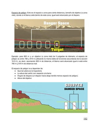 Espacio de peligro: Esto es el espacio o zona para cierta distancia y tamaño de objetivo (o zona
vital), donde si el blanco está dentro de esta zona, igual será alcanzado por el disparo.
Ejemplo: para 800 m y un objetivo (o zona vital) de 5 pulgadas de diámetro, el espacio de
peligro es entre 780 y 819 m (utilizando la misma tabla de funciones secundarias de la sección
16.5.3.), es decir, asumiendo 800 m de distancia, el blanco será alcanzado igual si está entre
780 m y 819 m de distancia real.
El espacio de peligro va a depender de:
● Que tan plana es la trayectoria
● La altura del cañón con respecto a la tierra
● Ángulo de disparo (un disparo hacia abajo tendrá menos espacio de peligro).
● Altura del objetivo
192
 