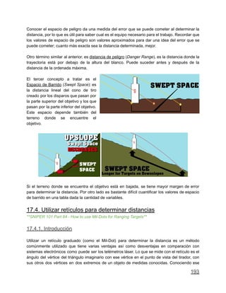 Conocer el espacio de peligro da una medida del error que se puede cometer al determinar la
distancia, por lo que es útil para saber cual es el equipo necesario para el trabajo. Recordar que
los valores de espacio de peligro son valores aproximados para dar una idea del error que se
puede cometer; cuanto más exacta sea la distancia determinada, mejor.
Otro término similar al anterior, es distancia de peligro (Danger Range), es la distancia donde la
trayectoria está por debajo de la altura del blanco. Puede suceder antes y después de la
distancia de la ordenada máxima.
El tercer concepto a tratar es el
Espacio de Barrido (Swept Space): es
la distancia lineal del cono de tiro
creado por los disparos que pasan por
la parte superior del objetivo y los que
pasan por la parte inferior del objetivo.
Este espacio depende también del
terreno donde se encuentre el
objetivo.
Si el terreno donde se encuentra el objetivo está en bajada, se tiene mayor margen de error
para determinar la distancia. Por otro lado es bastante difícil cuantificar los valores de espacio
de barrido en una tabla dada la cantidad de variables.
17.4. Utilizar retículos para determinar distancias
**SNIPER 101 Part 84 - How to use Mil-Dots for Ranging Targets**
17.4.1. Introducción
Utilizar un retículo graduado (como el Mil-Dot) para determinar la distancia es un método
comúnmente utilizado que tiene varias ventajas así como desventajas en comparación con
sistemas electrónicos como puede ser los telémetros láser. Lo que se mide con el retículo es el
ángulo del vértice del triángulo imaginario con ese vértice en el punto de vista del tirador, con
sus otros dos vértices en dos extremos de un objeto de medidas conocidas. Conociendo ese
193
 