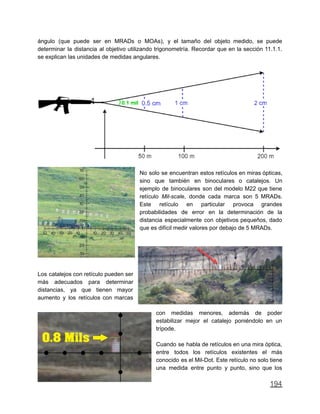ángulo (que puede ser en MRADs o MOAs), y el tamaño del objeto medido, se puede
determinar la distancia al objetivo utilizando trigonometría. Recordar que en la sección 11.1.1.
se explican las unidades de medidas angulares.
No solo se encuentran estos retículos en miras ópticas,
sino que también en binoculares o catalejos. Un
ejemplo de binoculares son del modelo M22 que tiene
retículo Mil-scale, donde cada marca son 5 MRADs.
Este retículo en particular provoca grandes
probabilidades de error en la determinación de la
distancia especialmente con objetivos pequeños, dado
que es difícil medir valores por debajo de 5 MRADs.
Los catalejos con retículo pueden ser
más adecuados para determinar
distancias, ya que tienen mayor
aumento y los retículos con marcas
con medidas menores, además de poder
estabilizar mejor el catalejo poniéndolo en un
trípode.
Cuando se habla de retículos en una mira óptica,
entre todos los retículos existentes el más
conocido es el Mil-Dot. Este retículo no solo tiene
una medida entre punto y punto, sino que los
194
 