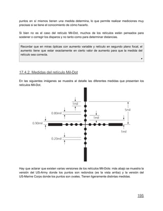 puntos en sí mismos tienen una medida determina, lo que permite realizar mediciones muy
precisas si se tiene el conocimiento de cómo hacerlo.
Si bien no es el caso del retículo Mil-Dot, muchos de los retículos están pensados para
sostener o corregir los disparos y no tanto como para determinar distancias.
Recordar que en miras ópticas con aumento variable y retículo en segundo plano focal, el
aumento tiene que estar exactamente en cierto valor de aumento para que la medida del
retículo sea correcta.
◢
17.4.2. Medidas del retículo Mil-Dot
En las siguientes imágenes se muestra al detalle las diferentes medidas que presentan los
retículos Mil-Dot.
Hay que aclarar que existen varias versiones de los retículos Mil-Dots: más abajo se muestra la
versión del US-Army donde los puntos son redondos (es la vista arriba) y la versión del
US-Marine Corps donde los puntos son ovales. Tienen ligeramente distintas medidas.
195
 