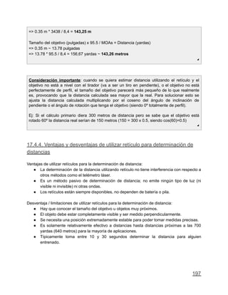 => 0.35 m * 3438 / 8,4 = 143,25 m
Tamaño del objetivo (pulgadas) x 95.5 / MOAs = Distancia (yardas)
=> 0.35 m ~ 13.78 pulgadas
=> 13.78 * 95.5 / 8,4 = 156,67 yardas ~ 143,26 metros
◢
Consideración importante: cuando se quiera estimar distancia utilizando el retículo y el
objetivo no está a nivel con el tirador (va a ser un tiro en pendiente), o el objetivo no está
perfectamente de perfil, el tamaño del objetivo parecerá más pequeño de lo que realmente
es, provocando que la distancia calculada sea mayor que la real. Para solucionar esto se
ajusta la distancia calculada multiplicando por el coseno del ángulo de inclinación de
pendiente o el ángulo de rotación que tenga el objetivo (siendo 0º totalmente de perfil).
Ej: Si el cálculo primario diera 300 metros de distancia pero se sabe que el objetivo está
rotado 60º la distancia real serían de 150 metros (150 = 300 x 0.5, siendo cos(60)=0.5)
◢
17.4.4. Ventajas y desventajas de utilizar retículo para determinación de
distancias
Ventajas de utilizar retículos para la determinación de distancia:
● La determinación de la distancia utilizando retículo no tiene interferencia con respecto a
otros métodos como el telémetro láser.
● Es un método pasivo de determinación de distancia; no emite ningún tipo de luz (ni
visible ni invisible) ni otras ondas.
● Los retículos están siempre disponibles, no dependen de batería o pila.
Desventaja / limitaciones de utilizar retículos para la determinación de distancia:
● Hay que conocer el tamaño del objetivo u objetos muy próximos.
● El objeto debe estar completamente visible y ser medido perpendicularmente.
● Se necesita una posición extremadamente estable para poder tomar medidas precisas.
● Es solamente relativamente efectivo a distancias hasta distancias próximas a las 700
yardas (640 metros) para la mayoría de aplicaciones.
● Típicamente toma entre 10 y 30 segundos determinar la distancia para alguien
entrenado.
197
 