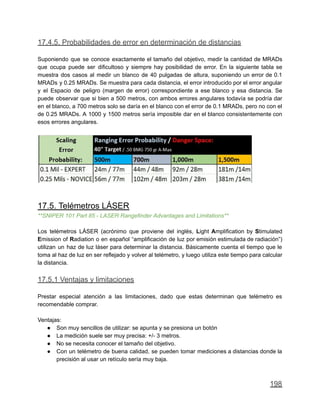 17.4.5. Probabilidades de error en determinación de distancias
Suponiendo que se conoce exactamente el tamaño del objetivo, medir la cantidad de MRADs
que ocupa puede ser dificultoso y siempre hay posibilidad de error. En la siguiente tabla se
muestra dos casos al medir un blanco de 40 pulgadas de altura, suponiendo un error de 0.1
MRADs y 0.25 MRADs. Se muestra para cada distancia, el error introducido por el error angular
y el Espacio de peligro (margen de error) correspondiente a ese blanco y esa distancia. Se
puede observar que si bien a 500 metros, con ambos errores angulares todavía se podría dar
en el blanco, a 700 metros solo se daría en el blanco con el error de 0.1 MRADs, pero no con el
de 0.25 MRADs. A 1000 y 1500 metros sería imposible dar en el blanco consistentemente con
esos errores angulares.
17.5. Telémetros LÁSER
**SNIPER 101 Part 85 - LASER Rangefinder Advantages and Limitations**
Los telémetros LÁSER (acrónimo que proviene del inglés, Light Amplification by Stimulated
Emission of Radiation o en español “amplificación de luz por emisión estimulada de radiación”)
utilizan un haz de luz láser para determinar la distancia. Básicamente cuenta el tiempo que le
toma al haz de luz en ser reflejado y volver al telémetro, y luego utiliza este tiempo para calcular
la distancia.
17.5.1 Ventajas y limitaciones
Prestar especial atención a las limitaciones, dado que estas determinan que telémetro es
recomendable comprar.
Ventajas:
● Son muy sencillos de utilizar: se apunta y se presiona un botón
● La medición suele ser muy precisa: +/- 3 metros.
● No se necesita conocer el tamaño del objetivo.
● Con un telémetro de buena calidad, se pueden tomar mediciones a distancias donde la
precisión al usar un retículo sería muy baja.
198
 
