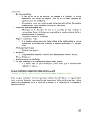 Limitaciones:
● Divergencia del haz:
○ Si bien el haz de luz es estrecho, se dispersa a la distancia, por lo que
dependiendo del tamaño del objetivo, parte de la luz podría reflejarse en
superficies más allá del objetivo
○ Se representa como una medida angular de la dispersión del haz. Es deseable
un telémetro con baja divergencia (aunque son más caros).
● Diferencias en la densidad del aire:
○ Diferencias en la densidad del aire en el recorrido del haz, similares a
microburbujas, hacen de lentes que potencialmente pueden refractar la luz y
desviar el haz de su trayectoria.
○ Esto podría dar lecturas incorrectas.
● Objetivo parcialmente visible
○ Si el objetivo está parcialmente visible, el haz de luz podría reflejarse en una
superficie de algún objeto que esté entre el telémetro y el objetivo (por ejemplo,
pasto).
● Obstrucciones invisibles
○ Similar al caso anterior.
● Espejismo
○ Esto puede tener problemas similares a las diferencias de densidad del aire.
● Riesgo de detección
● Los láser pueden ser interferidos
● Se tiene dependencia de una fuente de energía (pila o batería)
○ Si la batería está un poco descargada, puede evitar que el telémetro tome
medidas muy lejanas.
17.5.2 Telémetros recomendados para D.D.Ext.
**SNIPER 101 Part 86 - Best LASER for Extreme Long Range Precision Shooting**
Existe una gran cantidad de telémetros, pero aquí sólo se mostrarán algunos con algunos datos
como su precio, distancias máximas efectivas dependiendo de las condiciones (esto incluye
condiciones atmosféricas, como la carga de la batería) y el porcentaje de confiabilidad a
distintas distancias.
199
 