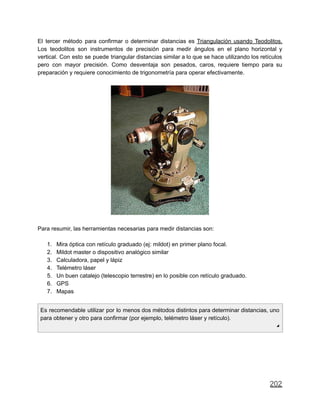 El tercer método para confirmar o determinar distancias es Triangulación usando Teodolitos.
Los teodolitos son instrumentos de precisión para medir ángulos en el plano horizontal y
vertical. Con esto se puede triangular distancias similar a lo que se hace utilizando los retículos
pero con mayor precisión. Como desventaja son pesados, caros, requiere tiempo para su
preparación y requiere conocimiento de trigonometría para operar efectivamente.
Para resumir, las herramientas necesarias para medir distancias son:
1. Mira óptica con retículo graduado (ej: mildot) en primer plano focal.
2. Mildot master o dispositivo analógico similar
3. Calculadora, papel y lápiz
4. Telémetro láser
5. Un buen catalejo (telescopio terrestre) en lo posible con retículo graduado.
6. GPS
7. Mapas
Es recomendable utilizar por lo menos dos métodos distintos para determinar distancias, uno
para obtener y otro para confirmar (por ejemplo, telémetro láser y retículo).
◢
202
 