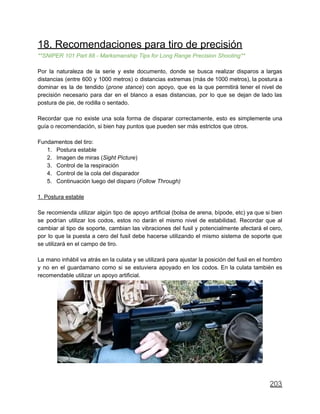 18. Recomendaciones para tiro de precisión
**SNIPER 101 Part 88 - Marksmanship Tips for Long Range Precision Shooting**
Por la naturaleza de la serie y este documento, donde se busca realizar disparos a largas
distancias (entre 600 y 1000 metros) o distancias extremas (más de 1000 metros), la postura a
dominar es la de tendido (prone stance) con apoyo, que es la que permitirá tener el nivel de
precisión necesario para dar en el blanco a esas distancias, por lo que se dejan de lado las
postura de pie, de rodilla o sentado.
Recordar que no existe una sola forma de disparar correctamente, esto es simplemente una
guía o recomendación, si bien hay puntos que pueden ser más estrictos que otros.
Fundamentos del tiro:
1. Postura estable
2. Imagen de miras (Sight Picture)
3. Control de la respiración
4. Control de la cola del disparador
5. Continuación luego del disparo (Follow Through)
1. Postura estable
Se recomienda utilizar algún tipo de apoyo artificial (bolsa de arena, bípode, etc) ya que si bien
se podrían utilizar los codos, estos no darán el mismo nivel de estabilidad. Recordar que al
cambiar al tipo de soporte, cambian las vibraciones del fusil y potencialmente afectará el cero,
por lo que la puesta a cero del fusil debe hacerse utilizando el mismo sistema de soporte que
se utilizará en el campo de tiro.
La mano inhábil va atrás en la culata y se utilizará para ajustar la posición del fusil en el hombro
y no en el guardamano como si se estuviera apoyado en los codos. En la culata también es
recomendable utilizar un apoyo artificial.
203
 