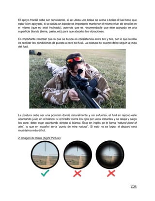 El apoyo frontal debe ser consistente, si se utiliza una bolsa de arena o bolso el fusil tiene que
estar bien apoyado, si se utiliza un bípode es importante mantener el mismo nivel de tensión en
el mismo (que no esté inclinado), además que es recomendable que esté apoyado en una
superficie blanda (tierra, pasto, etc) para que absorba las vibraciones.
Es importante recordar que lo que se busca es consistencia entre tiro y tiro, por lo que la idea
es replicar las condiciones de puesta a cero del fusil. La postura del cuerpo debe seguir la línea
del fusil.
La postura debe ser una posición donde naturalmente y sin esfuerzo, el fusil en reposo esté
apuntando justo en el blanco; si el tirador cierra los ojos por unos instantes y se relaja y luego
los abre, debe estar apuntando directo al blanco. Esto en inglés se le llama “natural point of
aim”, lo que en español sería “punto de mira natural”. Si esto no se logra, el disparo será
muchísimo más difícil.
2. Imagen de miras (Sight Picture)
204
 