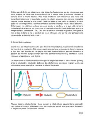 Si bien para D.D.Ext. se utilizará una mira óptica, los fundamentos son los mismos que para
miras abiertas; se debe mirar la mira siempre de la misma forma y de forma “centrada” y
siempre desde la misma distancia. Para miras abiertas es fácil detectar que esto no se está
logrando correctamente ya que el alza y guión no estarán alineados, pero con una mira óptica
hay que prestar atención a otras cosas. Luego de poner la cara contra la carrillera, se debe
poder ver una imágen nítida y centrada en toda la periferia del campo visual a través de la mira.
Si la imagen no está bien centrada se puede ajustar la carrillera, si lo que está mal es la
distancia del ojo a la mira, hay que mover la mira hacia adelante o hacia atrás hasta tener una
imagen correcta (ver sección 15.4.). Otra cosa a tomar en cuenta es el ajuste de paralaje de la
mira si ésta lo tiene (si no es ajustado se puede introducir error por no estar perfectamente
perpendicular al plano del lente ocular).
3. Control de la respiración
Cuanto más se utilicen los músculos para llevar la mira al objetivo, mayor será la importancia
del control de la respiración. Si la postura es correcta, se tiene un buen punto de mira natural, y
el fusil está bien apoyado en los apoyos artificiales, la respiración no afectará demasiado la
posición del retículo, aunque siempre es bueno controlar la respiración y además se vuelve
necesario si la postura no es la óptima.
La mejor forma de controlar la respiración para el disparo es utilizar la pausa natural que hay
entre la exhalación e inhalación, dado que de esta forma no se deja de respirar. La idea es
utilizar cada pausa para aplicar control de la cola del disparador.
Algunos tiradores inhalan hondo y luego exhalan la mitad del aire aguantando la respiración
para realizar el disparo, si bien esto no es una respiración normal, si no se aguanta demasiado
la respiración puede funcionar bien también.
205
 