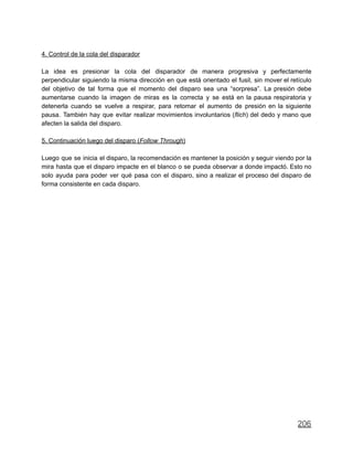 4. Control de la cola del disparador
La idea es presionar la cola del disparador de manera progresiva y perfectamente
perpendicular siguiendo la misma dirección en que está orientado el fusil, sin mover el retículo
del objetivo de tal forma que el momento del disparo sea una “sorpresa”. La presión debe
aumentarse cuando la imagen de miras es la correcta y se está en la pausa respiratoria y
detenerla cuando se vuelve a respirar, para retomar el aumento de presión en la siguiente
pausa. También hay que evitar realizar movimientos involuntarios (flich) del dedo y mano que
afecten la salida del disparo.
5. Continuación luego del disparo (Follow Through)
Luego que se inicia el disparo, la recomendación es mantener la posición y seguir viendo por la
mira hasta que el disparo impacte en el blanco o se pueda observar a donde impactó. Esto no
solo ayuda para poder ver qué pasa con el disparo, sino a realizar el proceso del disparo de
forma consistente en cada disparo.
206
 
