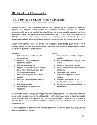 19. Tirador y Observador
19.1. Dinámica del equipo Tirador y Observador
**SNIPER 101 Part 89 - Sniper / Spotter Team Dynamics**
Mientras el tirador está posicionado con su fusil, tratando de concentrarse en todos los
aspectos del disparo, puede perder de perspectiva muchos factores que cambian
constantemente como las condiciones atmosféricas, por lo que en estos casos es donde un
observador puede ser extremadamente beneficioso, es por esto que clásicamente son
utilizados equipos de francotiradores donde uno es el observador y otro el tirador. Las tareas
necesarias para lograr el dar en el blanco son distribuidas entre los dos miembros del equipo.
Existen varias formas en que las tareas son delegadas, dependiendo quien tome el rol de
miembro “senior” (el de mayor experiencia o rango, que es el que toma las decisiones). Alguna
de las tareas que realiza cada uno son:
Observador:
● Establece una posición correcta
para observar
● Identifica y designa objetivos
● Determina distancia
● Calcula solución de tiro
● Reporta la solución de tiro al tirador
● Da la orden del disparo (esto para
poder estar observando)
● Observa el disparo a través de un
catalejo
● Avisa del impacto (ya sea acertado
o errado)
● Calcula corrección
● Ordena repetir el disparo si es
necesario
Tirador:
● Establece una posición de disparo
estable
● Encuentra el objetivo designado con
la mira
● Confirma distancia al objetivo
● Indexa corrección de altitud y deriva
en la mira
● Notifica al observador la
disponibilidad para realizar el
disparo
● Emplea fundamentos del tiro
● Realiza el disparo y la continuación
● Se prepara para repetir el disparo si
es necesario
El observador con su catalejo, debería posicionarse de ser posible a las 6 en punto del tirador,
donde podrá observar mejor la trayectoria del proyectil, así como ver mejor al tirador para poder
validar la solución de tiro, dado que bajo estrés el tirador puede cometer errores al indexar la
solución. Además el observador estará atento a cambios en la velocidad del viento, cambios de
temperatura, etc.
Es muy importante la comunicación entre el observador y el tirador, por lo que jerga utilizada
debe ser conocida por ambos.
207
 
