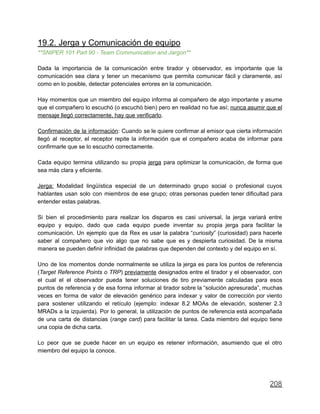 19.2. Jerga y Comunicación de equipo
**SNIPER 101 Part 90 - Team Communication and Jargon**
Dada la importancia de la comunicación entre tirador y observador, es importante que la
comunicación sea clara y tener un mecanismo que permita comunicar fácil y claramente, así
como en lo posible, detectar potenciales errores en la comunicación.
Hay momentos que un miembro del equipo informa al compañero de algo importante y asume
que el compañero lo escuchó (o escuchó bien) pero en realidad no fue así; nunca asumir que el
mensaje llegó correctamente, hay que verificarlo.
Confirmación de la información: Cuando se le quiere confirmar al emisor que cierta información
llegó al receptor, el receptor repite la información que el compañero acaba de informar para
confirmarle que se lo escuchó correctamente.
Cada equipo termina utilizando su propia jerga para optimizar la comunicación, de forma que
sea más clara y eficiente.
Jerga: Modalidad lingüística especial de un determinado grupo social o profesional cuyos
hablantes usan solo con miembros de ese grupo; otras personas pueden tener dificultad para
entender estas palabras.
Si bien el procedimiento para realizar los disparos es casi universal, la jerga variará entre
equipo y equipo, dado que cada equipo puede inventar su propia jerga para facilitar la
comunicación. Un ejemplo que da Rex es usar la palabra “curiosity” (curiosidad) para hacerle
saber al compañero que vio algo que no sabe que es y despierta curiosidad. De la misma
manera se pueden definir infinidad de palabras que dependen del contexto y del equipo en sí.
Uno de los momentos donde normalmente se utiliza la jerga es para los puntos de referencia
(Target Reference Points o TRP) previamente designados entre el tirador y el observador, con
el cual el el observador pueda tener soluciones de tiro previamente calculadas para esos
puntos de referencia y de esa forma informar al tirador sobre la “solución apresurada”, muchas
veces en forma de valor de elevación genérico para indexar y valor de corrección por viento
para sostener utilizando el retículo (ejemplo: indexar 8.2 MOAs de elevación, sostener 2.3
MRADs a la izquierda). Por lo general, la utilización de puntos de referencia está acompañada
de una carta de distancias (range card) para facilitar la tarea. Cada miembro del equipo tiene
una copia de dicha carta.
Lo peor que se puede hacer en un equipo es retener información, asumiendo que el otro
miembro del equipo la conoce.
208
 