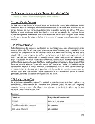 7. Accion de cerrojo y Selección de cañón
**SNIPER 101 Part 9 - Bolt Action Design and Barrel Selection**
7.1. Acción de Cerrojo
No hay mucho que hablar al respecto sobre las acciones de cerrojo y los disparos a largas
distancias, desde el Remington 700 al Winchester modelo 70 o Mauser 1898, estos diseños de
cerrojo básicos se han mantenido prácticamente invariables durante los últimos 110 años.
Debido a estas similitudes entre los diseños modernos de cerrojo, los tiradores tienen
numerosas opciones a la hora de seleccionar sus fusiles de cerrojo. La mayoría de los fusiles
modernos de cerrojo de fuego central serán totalmente adecuados para aplicaciones de largo
alcance.
7.2. Peso del cañón
Sobre la selección del cañón, se puede decir que muchas personas para aplicaciones de largo
alcance utilizan Bull Barrels, que no es otra cosa que un cañón más grueso y pesado de forma
cilíndrica (en comparación con los cañones típicos que tienen forma cónica). Se trata en la
sección 5.2.1, sobre la rigidez del cañón y del problema de la deformación por calor (heat
warp), y si bien esta deformación por calor es mínima, puede provocar también que el cañón
toque la culata en otro lugar, y cambie las armónicas. Por esta razón muchos tiradores utilizan
cañón flotante, que significa que el cañón no toca la culata en ningún punto de su longitud. Otra
forma de evitar la deformación por calor es usar cañones de alta calidad donde el ánima está
centrada con respecto al cuerpo del cañón. Como beneficio extra, un cañón pesado disminuye
el relevamiento y el retroceso, por lo que si se está disparando con munición magnum esto es
de gran ayuda. Hay que tomar en cuenta sin embargo el propósito del fusil, ya que si va a ser
para cazar, se tendrá que cargar con el peso extra del cañón.
7.3. Largo del cañón
La regla de oro sobre el largo del cañón, es elegir el largo del mismo dependiendo del cartucho
seleccionado. Generalmente, los cartuchos más potentes (como los cartuchos magnum)
necesitan quemar mucha más pólvora para alcanzar su rendimiento óptimo, por lo que
necesitan un cañón mucho más largo.
Ejemplos:
Cartucho Largo de cañón necesario
50 BMG Más de 28 pulgadas
7mm Remington Ultra magnum 28 pulgadas
.338 Lapua Magnum 26 pulgadas
20
 