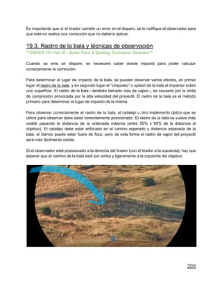 Es importante que si el tirador comete un error en el disparo, se lo notifique al observador para
que este no realice una corrección que no debería aplicar.
19.3. Rastro de la bala y técnicas de observación
**SNIPER 101 Part 91 - Bullet Trace & Spotting Techniques Revealed**
Cuando se erra un disparo, es necesario saber donde impactó para poder calcular
correctamente la corrección.
Para determinar el lugar de impacto de la bala, se pueden observar varios efectos, en primer
lugar el rastro de la bala, y en segundo lugar el “chapoteo” o splash de la bala al impactar sobre
una superficie. El rastro de la bala --también llamado cola de vapor--, es causada por la onda
de compresión provocada por la alta velocidad del proyectil. El rastro de la bala es el método
primario para determinar el lugar de impacto de la misma.
Para observar correctamente el rastro de la bala, el catalejo u otro implemento óptico que se
utilice para observar debe estar correctamente posicionado. El rastro de la bala se vuelve más
visible pasando la distancia de la ordenada máxima (entre 50% y 60% de la distancia al
objetivo). El catalejo debe estar enfocado en el camino esperado y distancia esperada de la
bala; el blanco puede estar fuera de foco, pero de esta forma el rastro de vapor del proyectil
será más fácilmente visible.
Si el observador está posicionado a la derecha del tirador (con el tirador a la izquierda), hay que
esperar que el camino de la bala esté por arriba y ligeramente a la izquierda del objetivo.
209
 
