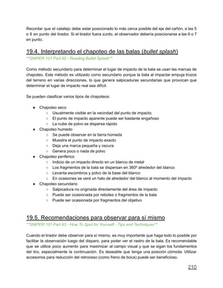 Recordar que el catalejo debe estar posicionado lo más cerca posible del eje del cañón, a las 5
o 6 en punto del tirador. Si el tirador fuera zurdo, el observador debería posicionarse a las 6 o 7
en punto.
19.4. Interpretando el chapoteo de las balas (bullet splash)
**SNIPER 101 Part 92 - Reading Bullet Splash**
Como método secundario para determinar el lugar de impacto de la bala se usan las marcas de
chapoteo. Este método es utilizado como secundario porque la bala al impactar empuja trozos
del terreno en varias direcciones, lo que genera salpicaduras secundarias que provocan que
determinar el lugar de impacto real sea difícil.
Se pueden clasificar varios tipos de chapoteos:
● Chapoteo seco
○ Usualmente visible en la vecindad del punto de impacto.
○ El punto de impacto aparente puede ser bastante engañoso
○ La nube de polvo se dispersa rápido
● Chapoteo humedo
○ Se puede observar en la tierra húmeda
○ Muestra el punto de impacto exacto
○ Deja una marca pequeña y oscura
○ Genera poco o nada de polvo
● Chapoteo periférico
○ Indicio de un impacto directo en un blanco de metal
○ Los fragmentos de la bala se dispersan en 360º alrededor del blanco
○ Levanta escombros y polvo de la base del blanco
○ En ocasiones se verá un halo de alrededor del blanco al momento del impacto
● Chapoteo secundario
○ Salpicadura no originada directamente del área de impacto
○ Puede ser ocasionada por rebotes o fragmentos de la bala
○ Puede ser ocasionada por fragmentos del objetivo
19.5. Recomendaciones para observar para sí mismo
**SNIPER 101 Part 93 - How To Spot for Yourself - Tips and Techniques**
Cuando el tirador debe observar para sí mismo, es muy importante que haga todo lo posible por
facilitar la observación luego del disparo, para poder ver el rastro de la bala. Es recomendable
que se utilice poco aumento para maximizar al campo visual y que se sigan los fundamentos
del tiro, especialmente la continuación. Es deseable que tenga una posición cómoda. Utilizar
accesorios para reducción del retroceso (como freno de boca) puede ser beneficioso.
210
 