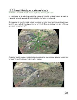19.6. Como dirigir disparos a larga distancia
**SNIPER 101 Part 94 - How to Direct Long Range Precision Rifle Fire**
El observador, al ver los disparos y darse cuenta del lugar del impacto, le avisa al tirador a
donde fue el mismo, además de realizar el cálculo de corrección e informar.
En catalejos sin retículo, puede utilizar el método del reloj, similar a como es utilizado para
describir la dirección del viento para informar el impacto. En este método la magnitud del desvío
es macro, se calcula “a ojo”.
Cuando el catalejo tiene un retículo graduado se puede dar una medida angular del impacto por
lo que la corrección es mucho más sencilla y precisa.
211
 
