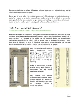 Es recomendable que el retículo del catalejo del observador, y la mira óptica del tirador usen el
mismo sistema de medición angular.
Luego que el observador informa de una corrección al tirador, este tiene dos opciones para
aplicarla: o indexa la corrección o aplica la corrección manteniendo el retículo en la magnitud
correspondiente. La recomendación es que la corrección se haga sosteniendo el retículo, salvo
que la corrección sea tan grande que no pueda aplicarse utilizando el mismo.
19.7. Como usar el “Mildot Master”
**SNIPER 101 Part 95 - MILDOT MASTER Tutorial and Review**
El Mildot Master es una calculadora analógica que permite realizar cálculos angulares en varias
unidades, aunque es una herramienta pensada para ser utilizada principalmente con MRADs y
retículos Mildot. Se compone de un “sobre” con dos ventanas por las que se ve la regla
deslizante que va dentro del mismo. Tanto el “sobre” como la regla están graduadas y están
fabricadas en polímero. La regla es reversible (tiene escala de los dos lados) por lo que el
Mildot Master funciona con yardas o metros. Su precio ronda los 30 dólares.
Esta herramienta puede realizar
varias operaciones como
conversión de medidas entre
MRADs, MOA y pulgadas (si se
conoce la distancia al objetivo),
además de determinar distancias
(si se conoce el tamaño del
objetivo).
Dicho de otra manera, el mildot
master maneja tres variables y
conociendo dos se puede
determinar la tercera.
Las variables son: medida
angular entre extremos del blanco
(medida tomada con el retículo),
tamaño del objetivo (longitud en
cm, pulgadas, metros), y
distancia al objetivo.
212
 