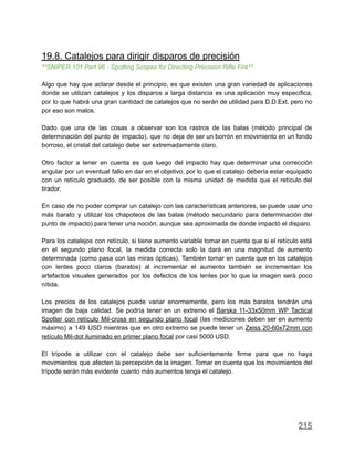 19.8. Catalejos para dirigir disparos de precisión
**SNIPER 101 Part 96 - Spotting Scopes for Directing Precision Rifle Fire**
Algo que hay que aclarar desde el principio, es que existen una gran variedad de aplicaciones
donde se utilizan catalejos y los disparos a larga distancia es una aplicación muy específica,
por lo que habrá una gran cantidad de catalejos que no serán de utilidad para D.D.Ext. pero no
por eso son malos.
Dado que una de las cosas a observar son los rastros de las balas (método principal de
determinación del punto de impacto), que no deja de ser un borrón en movimiento en un fondo
borroso, el cristal del catalejo debe ser extremadamente claro.
Otro factor a tener en cuenta es que luego del impacto hay que determinar una corrección
angular por un eventual fallo en dar en el objetivo, por lo que el catalejo debería estar equipado
con un retículo graduado, de ser posible con la misma unidad de medida que el retículo del
tirador.
En caso de no poder comprar un catalejo con las características anteriores, se puede usar uno
más barato y utilizar los chapoteos de las balas (método secundario para determinación del
punto de impacto) para tener una noción, aunque sea aproximada de donde impactó el disparo.
Para los catalejos con retículo, si tiene aumento variable tomar en cuenta que si el retículo está
en el segundo plano focal, la medida correcta solo la dará en una magnitud de aumento
determinada (como pasa con las miras ópticas). También tomar en cuenta que en los catalejos
con lentes poco claros (baratos) al incrementar el aumento también se incrementan los
artefactos visuales generados por los defectos de los lentes por lo que la imagen será poco
nítida.
Los precios de los catalejos puede variar enormemente, pero los más baratos tendrán una
imagen de baja calidad. Se podría tener en un extremo el Barska 11-33x50mm WP Tactical
Spotter con retículo Mil-cross en segundo plano focal (las mediciones deben ser en aumento
máximo) a 149 USD mientras que en otro extremo se puede tener un Zeiss 20-60x72mm con
retículo Mil-dot iluminado en primer plano focal por casi 5000 USD.
El trípode a utilizar con el catalejo debe ser suficientemente firme para que no haya
movimientos que afecten la percepción de la imagen. Tomar en cuenta que los movimientos del
trípode serán más evidente cuanto más aumentos tenga el catalejo.
215
 