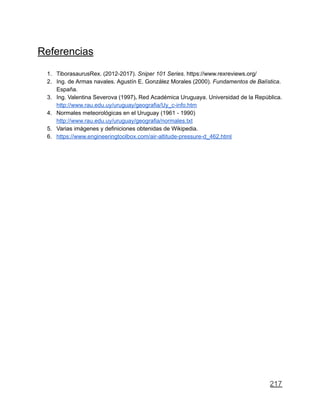 Referencias
1. TiborasaurusRex. (2012-2017). Sniper 101 Series. https://www.rexreviews.org/
2. Ing. de Armas navales. Agustín E. González Morales (2000). Fundamentos de Balística.
España.
3. Ing. Valentina Severova (1997). Red Académica Uruguaya. Universidad de la República.
http://www.rau.edu.uy/uruguay/geografia/Uy_c-info.htm
4. Normales meteorológicas en el Uruguay (1961 - 1990)
http://www.rau.edu.uy/uruguay/geografia/normales.txt
5. Varias imágenes y definiciones obtenidas de Wikipedia.
6. https://www.engineeringtoolbox.com/air-altitude-pressure-d_462.html
217
 