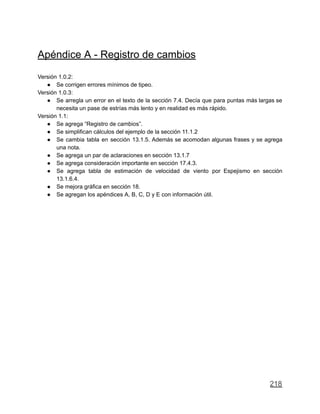 Apéndice A - Registro de cambios
Versión 1.0.2:
● Se corrigen errores mínimos de tipeo.
Versión 1.0.3:
● Se arregla un error en el texto de la sección 7.4. Decía que para puntas más largas se
necesita un pase de estrías más lento y en realidad es más rápido.
Versión 1.1:
● Se agrega “Registro de cambios”.
● Se simplifican cálculos del ejemplo de la sección 11.1.2
● Se cambia tabla en sección 13.1.5. Además se acomodan algunas frases y se agrega
una nota.
● Se agrega un par de aclaraciones en sección 13.1.7
● Se agrega consideración importante en sección 17.4.3.
● Se agrega tabla de estimación de velocidad de viento por Espejismo en sección
13.1.6.4.
● Se mejora gráfica en sección 18.
● Se agregan los apéndices A, B, C, D y E con información útil.
218
 