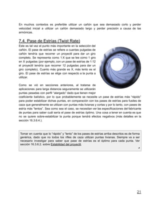 En muchos contextos es preferible utilizar un cañón que sea demasiado corto y perder
velocidad inicial a utilizar un cañón demasiado largo y perder precisión a causa de las
armónicas.
7.4. Pase de Estrías (Twist Rate)
Este es tal vez el punto más importante en la selección del
cañón. El pase de estrías se refiere a cuantas pulgadas de
cañón tendría que recorrer un proyectil para dar un giro
completo. Se representa como 1:X que se lee como 1 giro
en X pulgadas (por ejemplo, con un pase de estrías de 1:12
el proyectil tendría que recorrer 12 pulgadas para dar un
giro completo). Cuanto más grande es X, más lento es el
giro. El pase de estrías se elige con respecto a la punta a
utilizar.
Como se vió en secciones anteriores, al tratarse de
aplicaciones para larga distancia seguramente se utilizarán
puntas pesadas con perfil “alargado” dado que tienen mejor
coeficiente balístico, por lo que probablemente se necesite un pase de estrías más “rápido”
para poder estabilizar dichas puntas, en comparación con los pases de estrías para fusiles de
caza que generalmente se utilizan con puntas más livianas y cortas y por lo tanto, con pases de
estría más “lentos”. Sea como sea el caso, se necesitan ver las especificaciones del fabricante
de puntas para saber cuál sería el pase de estrías óptimo. Una cosa a tener en cuenta es que
no se quiere sobre-estabilizar la punta porque tendrá efectos negativos (más detalles en la
sección 16.3.6.4.).
Tomar en cuenta que lo “rápido” y “lento” de los pases de estrías arriba descritos es de forma
genérica, dado que no todos los rifles de caza utilizan puntas livianas. Siempre va a ser
necesario investigar para saber que pase de estrías es el óptimo para cada punta. Ver
sección 16.3.6.2. sobre Estabilidad del proyectil.
◢
21
 