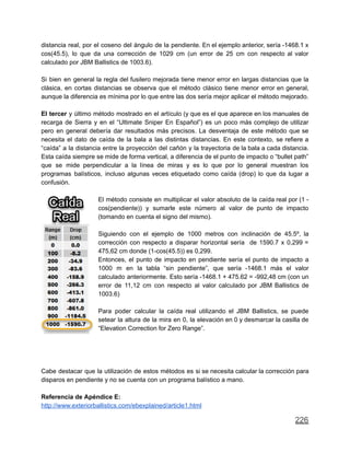distancia real, por el coseno del ángulo de la pendiente. En el ejemplo anterior, sería -1468.1 x
cos(45.5), lo que da una corrección de 1029 cm (un error de 25 cm con respecto al valor
calculado por JBM Ballistics de 1003.6).
Si bien en general la regla del fusilero mejorada tiene menor error en largas distancias que la
clásica, en cortas distancias se observa que el método clásico tiene menor error en general,
aunque la diferencia es mínima por lo que entre las dos sería mejor aplicar el método mejorado.
El tercer y último método mostrado en el artículo (y que es el que aparece en los manuales de
recarga de Sierra y en el “Ultimate Sniper En Español”) es un poco más complejo de utilizar
pero en general debería dar resultados más precisos. La desventaja de este método que se
necesita el dato de caída de la bala a las distintas distancias. En este contexto, se refiere a
“caída” a la distancia entre la proyección del cañón y la trayectoria de la bala a cada distancia.
Esta caída siempre se mide de forma vertical, a diferencia de el punto de impacto o “bullet path”
que se mide perpendicular a la línea de miras y es lo que por lo general muestran los
programas balísticos, incluso algunas veces etiquetado como caída (drop) lo que da lugar a
confusión.
El método consiste en multiplicar el valor absoluto de la caída real por (1 -
cos(pendiente)) y sumarle este número al valor de punto de impacto
(tomando en cuenta el signo del mismo).
Siguiendo con el ejemplo de 1000 metros con inclinación de 45.5º, la
corrección con respecto a disparar horizontal sería de 1590.7 x 0,299 =
475,62 cm donde (1-cos(45.5)) es 0,299.
Entonces, el punto de impacto en pendiente sería el punto de impacto a
1000 m en la tabla “sin pendiente”, que sería -1468.1 más el valor
calculado anteriormente. Esto sería -1468.1 + 475.62 = -992,48 cm (con un
error de 11,12 cm con respecto al valor calculado por JBM Ballistics de
1003.6)
Para poder calcular la caída real utilizando el JBM Ballistics, se puede
setear la altura de la mira en 0, la elevación en 0 y desmarcar la casilla de
“Elevation Correction for Zero Range”.
Cabe destacar que la utilización de estos métodos es si se necesita calcular la corrección para
disparos en pendiente y no se cuenta con un programa balístico a mano.
Referencia de Apéndice E:
http://www.exteriorballistics.com/ebexplained/article1.html
226
 