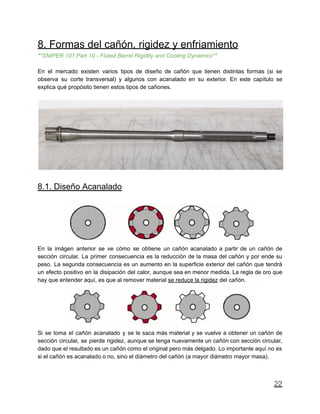 8. Formas del cañón, rigidez y enfriamiento
**SNIPER 101 Part 10 - Fluted Barrel Rigidity and Cooling Dynamics**
En el mercado existen varios tipos de diseño de cañón que tienen distintas formas (si se
observa su corte transversal) y algunos con acanalado en su exterior. En este capítulo se
explica qué propósito tienen estos tipos de cañones.
8.1. Diseño Acanalado
En la imágen anterior se ve cómo se obtiene un cañón acanalado a partir de un cañón de
sección circular. La primer consecuencia es la reducción de la masa del cañón y por ende su
peso. La segunda consecuencia es un aumento en la superficie exterior del cañón que tendrá
un efecto positivo en la disipación del calor, aunque sea en menor medida. La regla de oro que
hay que entender aquí, es que al remover material se reduce la rigidez del cañón.
Si se toma el cañón acanalado y se le saca más material y se vuelve a obtener un cañón de
sección circular, se pierde rigidez, aunque se tenga nuevamente un cañón con sección circular,
dado que el resultado es un cañón como el original pero más delgado. Lo importante aquí no es
si el cañón es acanalado o no, sino el diámetro del cañón (a mayor diámetro mayor masa).
22
 