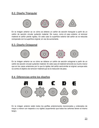 8.2. Diseño Triangular
En la imágen anterior se ve cómo se obtiene un cañón de sección triangular a partir de un
cañón de sección circular quitando material. De nuevo, como el caso anterior, al remover
material el cañón pierde rigidez. En este caso la superficie exterior del cañón se ve reducida
comparada con la superficie original, en vez de aumentarla.
8.3. Diseño Octagonal
En la imágen anterior se ve cómo se obtiene un cañón de sección octogonal a partir de un
cañón de sección circular quitando material. En este caso el material removido es mucho menor
que en los casos anteriores por lo que la rigidez del cañón será similar al original, aunque esto
va contra el objetivo de remover material que es la reducción de peso.
8.4. Diferencias entre los diseños
En la imágen anterior están todos los perfiles anteriormente mencionados y ordenados de
mayor a menor con respecto a su rigidez (suponiendo que todos los cañones tienen el mismo
largo).
23
 