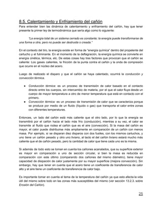 8.5. Calentamiento y Enfriamiento del cañón
Para entender bien las dinámica de calentamiento y enfriamiento del cañón, hay que tener
presente la primer ley de termodinámica que sería algo como lo siguiente:
“La energía total de un sistema cerrado es constante; la energía puede transformarse de
una forma a otra, pero no puede ser destruida o creada.”
En el contexto del tiro, la energía existe en forma de “energía química” dentro del propelente del
cartucho y el fulminante. En el momento de la deflagración, la energía química se convierte en
energía cinética, térmica, etc. De estas cosas hay tres factores que provocan que el cañón se
caliente: Los gases calientes, la fricción de la punta contra el cañón y la onda de compresión
que ocurre en el núcleo del acero.
Luego de realizado el disparo y que el cañón se haya calentado, ocurrirá la conducción y
convección térmica.
● Conducción térmica: es un proceso de transmisión de calor basado en el contacto
directo entre los cuerpos, sin intercambio de materia, por el que el calor fluye desde un
cuerpo de mayor temperatura a otro de menor temperatura que está en contacto con el
primero.
● Convección térmica: es un proceso de transmisión de calor que se caracteriza porque
se produce por medio de un fluido (líquido o gas) que transporta el calor entre zonas
con diferentes temperaturas.
Entonces, un lado del cañón está más caliente que el otro lado, por lo que la energía se
transmitirá por el cañón hacia el lado más frío (conducción), mientras a su vez, el calor se
transmite al fluido que rodea el cañón que es el aire (convección). Si la masa del cañón es
mayor, el calor puede distribuirse más ampliamente en comparación de un cañón con menos
masa. Por ejemplo, si se disparan diez disparos con dos fusiles, con los mismos cartuchos, y
uno tiene un cañón pesado y otro uno liviano, al tacto el del cañón liviano estará mucho más
caliente que el de cañón pesado, pero la cantidad de calor que tiene cada uno es la misma.
Si además de todo esto se toman en cuenta los cañones acanalados, que su superficie exterior
es mayor en comparación a uno de sección circular, si bien la masa es reducida en
comparación con este último (comparando dos cañones del mismo diámetro), tiene mayor
capacidad de disipación de calor justamente por su mayor superficie (mejora convección). Sin
embargo, hay que tener en cuenta que el acero tiene un coeficiente de transferencia de calor
alto y el aire tiene un coeficiente de transferencia de calor bajo.
Es importante tomar en cuenta el tema de la temperatura del cañón ya que esto afecta la vida
útil del mismo sobre todo en las zonas más susceptibles del mismo (ver sección 13.2.3. sobre
Erosión del Cañón).
25
 