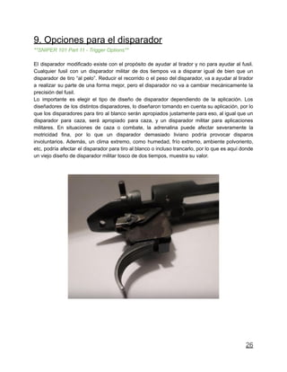 9. Opciones para el disparador
**SNIPER 101 Part 11 - Trigger Options**
El disparador modificado existe con el propósito de ayudar al tirador y no para ayudar al fusil.
Cualquier fusil con un disparador militar de dos tiempos va a disparar igual de bien que un
disparador de tiro “al pelo”. Reducir el recorrido o el peso del disparador, va a ayudar al tirador
a realizar su parte de una forma mejor, pero el disparador no va a cambiar mecánicamente la
precisión del fusil.
Lo importante es elegir el tipo de diseño de disparador dependiendo de la aplicación. Los
diseñadores de los distintos disparadores, lo diseñaron tomando en cuenta su aplicación, por lo
que los disparadores para tiro al blanco serán apropiados justamente para eso, al igual que un
disparador para caza, será apropiado para caza, y un disparador militar para aplicaciones
militares. En situaciones de caza o combate, la adrenalina puede afectar severamente la
motricidad fina, por lo que un disparador demasiado liviano podría provocar disparos
involuntarios. Además, un clima extremo, como humedad, frío extremo, ambiente polvoriento,
etc, podría afectar el disparador para tiro al blanco o incluso trancarlo, por lo que es aquí donde
un viejo diseño de disparador militar tosco de dos tiempos, muestra su valor.
26
 