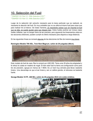 10. Selección del Fusil
**SNIPER 101 Part 12 - Rifle Selection (1/2)**
**SNIPER 101 Part 13 - Rifle Selection (2/2)**
Luego de la selección del cartucho necesario para la tarea particular que se realizará, es
necesaria la elección del fusil. Es muy probable que no se utilice el mismo fusil para cazar que
para realizar tiro al blanco. De todas maneras, es importante aclarar que sin importar el fusil
que se elija, se puede ajustar para que dispare bien. Estos fusiles podrían ser incluso viejos
fusiles militares, que no tengan fama de ser precisos, pero siguiendo los lineamientos vistos en
las secciones anteriores, pueden cumplir el criterio necesario para disparos a larga distancia.
En las siguientes líneas se revisará algunas de las elecciones de Rex de manera muy breve.
Remington Modelo 700 ADL, 7mm Rem Magnum, cañón de 26 pulgadas (66cm).
Este modelo de fusil de caza, Rex lo compró por USD 200. Tiene unos 35 años de antigüedad y
le rehizo la culata en madera de nogal. Si bien este fusil no tiene una configuración como para
tiro de precisión, agrupa en menos de 1 MOA. Es un fusil muy cómodo para llevar, bastante
liviano. Una desventaja es que al ser liviano y ser un calibre grande, el retroceso es bastante
fuerte.
Savage Modelo 10 FP, .308 Win, cañón de 20 pulgadas (50,8 cm) culata sintética.
27
 