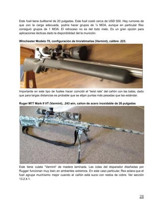Este fusil tiene bullbarrel de 20 pulgadas. Este fusil costó cerca de USD 500. Hay rumores de
que con la carga adecuada, podría hacer grupos de ¼ MOA, aunque en particular Rex
consiguió grupos de 1 MOA. El retroceso no es del todo malo. Es un gran opción para
aplicaciones tácticas dado la disponibilidad del la munición.
Winchester Modelo 70, configuración de tiro/alimañas (Varmint), calibre .223.
Importante en este tipo de fusiles hacer coincidir el “twist rate” del cañón con las balas, dado
que para largas distancias es probable que se elijan puntas más pesadas que las estándar.
Ruger M77 Mark II VT (Varmint), .243 win, cañon de acero inoxidable de 26 pulgadas
Este tiene culata “Varmint” de madera laminada. Las colas del disparador diseñadas por
Rugger funcionan muy bien en ambientes extremos. En este caso particular, Rex aclara que el
fusil agrupa muchísimo mejor cuando el cañón está sucio con restos de cobre. Ver sección
13.2.4.1.
28
 