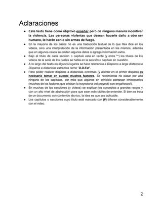 Aclaraciones
● Este texto tiene como objetivo enseñar pero de ninguna manera incentivar
la violencia. Las personas violentas que desean hacerle daño a otro ser
humano, lo harán con o sin armas de fuego.
● En la mayoría de los casos no es una traducción textual de lo que Rex dice en los
videos, sino una interpretación de la información presentada en los mismos, además
que en algunos casos se omiten algunos datos o agrega información extra.
● Bajo el título de cada sección o capítulo está en verde (y entre **) los títulos de los
videos de la serie de los cuales se habla en la sección o capítulo en cuestión.
● A lo largo del texto en algunos lugares se hace referencia a Disparos a larga distancia o
Disparos a distancias extremas como “D.D.Ext”.
● Para poder realizar disparos a distancias extremas (y acertar en el primer disparo) es
necesario tomar en cuenta muchos factores. Se recomienda no pasar por alto
ninguno de los capítulos, por más que algunos en principio parezcan innecesarios
(muchos de los factores que afectan la trayectoria del proyectil son engañosos!).
● En muchas de las secciones (y videos) se explican los conceptos a grandes rasgos y
con un alto nivel de abstracción para que sean más fáciles de entender. Si bien se trata
de un documento con contenido técnico, la idea es que sea aplicable.
● Los capítulos o secciones cuyo título esté marcado con (#) difieren considerablemente
con el video.
2
 