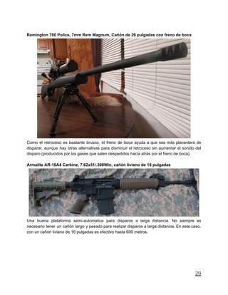 Remington 700 Police, 7mm Rem Magnum, Cañón de 26 pulgadas con freno de boca
Como el retroceso es bastante brusco, el freno de boca ayuda a que sea más placentero de
disparar, aunque hay otras alternativas para disminuir el retroceso sin aumentar el sonido del
disparo (producidos por los gases que salen despedidos hacia atrás por el freno de boca).
Armalite AR-10A4 Carbine, 7.62x51/.308Win, cañón liviano de 16 pulgadas
Una buena plataforma semi-automatica para disparos a larga distancia. No siempre es
necesario tener un cañón largo y pesado para realizar disparos a larga distancia. En este caso,
con un cañón liviano de 16 pulgadas es efectivo hasta 600 metros.
29
 