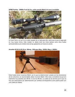 DPMS Panther, .308Win Fusil de tiro, cañón pesado Match de acero inoxidable.
Un buen fusil si no se lo va a estar cargado de un lado para otro, salvo que el que lo haga esté
en muy buena forma. Este modelo no afecta tanto las miras ópticas como otros fusiles
semiautomáticos por el efecto del cerrojo golpeando con fuerza la acción.
Armalite AR-50 & AR-30 en .50bmg, .338Lapua Mag, .300Win Mag o .308Win
Estos fusiles tienen recamara Match, por lo que se debería tener cuidado con las dimensiones
de los cartuchos; es recomendable utilizar munición Match. Otra cosa a considerar es que son
realmente muy pesados (los AR-50, no así los AR-30). La culata es de aluminio por lo que no
hay que preocuparse por deformaciones por cambios de temperatura como podría pasar con
una culata de madera.
30
 