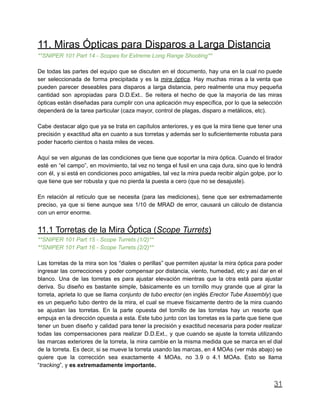 11. Miras Ópticas para Disparos a Larga Distancia
**SNIPER 101 Part 14 - Scopes for Extreme Long Range Shooting**
De todas las partes del equipo que se discuten en el documento, hay una en la cual no puede
ser seleccionada de forma precipitada y es la mira óptica. Hay muchas miras a la venta que
pueden parecer deseables para disparos a larga distancia, pero realmente una muy pequeña
cantidad son apropiadas para D.D.Ext.. Se reitera el hecho de que la mayoría de las miras
ópticas están diseñadas para cumplir con una aplicación muy específica, por lo que la selección
dependerá de la tarea particular (caza mayor, control de plagas, disparo a metálicos, etc).
Cabe destacar algo que ya se trata en capítulos anteriores, y es que la mira tiene que tener una
precisión y exactitud alta en cuanto a sus torretas y además ser lo suficientemente robusta para
poder hacerlo cientos o hasta miles de veces.
Aquí se ven algunas de las condiciones que tiene que soportar la mira óptica. Cuando el tirador
esté en “el campo”, en movimiento, tal vez no tenga el fusil en una caja dura, sino que lo tendrá
con él, y si está en condiciones poco amigables, tal vez la mira pueda recibir algún golpe, por lo
que tiene que ser robusta y que no pierda la puesta a cero (que no se desajuste).
En relación al retículo que se necesita (para las mediciones), tiene que ser extremadamente
preciso, ya que si tiene aunque sea 1/10 de MRAD de error, causará un cálculo de distancia
con un error enorme.
11.1 Torretas de la Mira Óptica (Scope Turrets)
**SNIPER 101 Part 15 - Scope Turrets (1/2)**
**SNIPER 101 Part 16 - Scope Turrets (2/2)**
Las torretas de la mira son los “diales o perillas” que permiten ajustar la mira óptica para poder
ingresar las correcciones y poder compensar por distancia, viento, humedad, etc y así dar en el
blanco. Una de las torretas es para ajustar elevación mientras que la otra está para ajustar
deriva. Su diseño es bastante simple, básicamente es un tornillo muy grande que al girar la
torreta, aprieta lo que se llama conjunto de tubo erector (en inglés Erector Tube Assembly) que
es un pequeño tubo dentro de la mira, el cual se mueve físicamente dentro de la mira cuando
se ajustan las torretas. En la parte opuesta del tornillo de las torretas hay un resorte que
empuja en la dirección opuesta a esta. Este tubo junto con las torretas es la parte que tiene que
tener un buen diseño y calidad para tener la precisión y exactitud necesaria para poder realizar
todas las compensaciones para realizar D.D.Ext., y que cuando se ajuste la torreta utilizando
las marcas exteriores de la torreta, la mira cambie en la misma medida que se marca en el dial
de la torreta. Es decir, si se mueve la torreta usando las marcas, en 4 MOAs (ver más abajo) se
quiere que la corrección sea exactamente 4 MOAs, no 3.9 o 4.1 MOAs. Esto se llama
“tracking”, y es extremadamente importante.
31
 