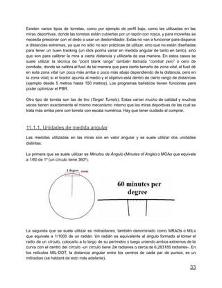 Existen varios tipos de torretas, como por ejemplo de perfil bajo, como las utilizadas en las
miras deportivas, donde las torretas están cubiertas por un tapón con rosca, y para moverlas se
necesita presionar con el dedo o usar un destornillador. Estas no van a funcionar para disparos
a distancias extremas, ya que no sólo no son prácticas de utilizar, sino que no están diseñadas
para tener un buen tracking (un click podría variar en medida angular de tanto en tanto), sino
que son para calibrar la mira a cierta distancia y utilizarla de esa manera. En estos casos se
suele utilizar la técnica de “point blank range” también llamada “combat zero” o cero de
combate, donde se calibra el fusil de tal manera que para cierto tamaño de zona vital, el fusil dé
en esta zona vital (un poco más arriba o poco más abajo dependiendo de la distancia, pero en
la zona vital) si el tirador apunta al medio y el objetivo está dentro de cierto rango de distancias
(ejemplo desde 5 metros hasta 150 metros). Los programas balísticos tienen funciones para
poder optimizar el PBR.
Otro tipo de torreta son las de tiro (Target Turrets). Estas varían mucho de calidad y muchas
veces tienen exactamente el mismo mecanismo interno que las miras deportivas de las cual se
trata más arriba pero con torreta con escala numérica. Hay que tener cuidado al comprar.
11.1.1. Unidades de medida angular
Las medidas utilizadas en las miras son en valor angular y se suele utilizar dos unidades
distintas:
La primera que se suele utilizar es Minutos de Ángulo (Minutes of Angle) o MOAs que equivale
a 1/60 de 1º (un círculo tiene 360º).
La segunda que se suele utilizar es miliradianes, también denominado como MRADs o MILs
que equivale a 1/1000 de un radián. Un radián es equivalente al ángulo formado al tomar el
radio de un círculo, colocarlo a lo largo de su perímetro y luego uniendo ambos extremos de la
curva con el centro del círculo -un círculo tiene 2𝝅 radianes o cerca de 6,283185 radianes-. En
los retículos MIL-DOT, la distancia angular entre los centros de cada par de puntos, es un
miliradian (se hablará de esto más adelante).
33
 