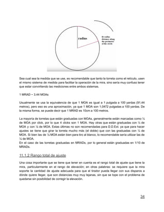 Sea cual sea la medida que se use, es recomendable que tanto la torreta como el retículo, usen
el mismo sistema de medida para facilitar la operación de la mira, sino sería muy confuso tener
que estar convirtiendo las mediciones entre ambos sistemas.
1 MRAD ~ 3.44 MOAs
Usualmente se usa la equivalencia de que 1 MOA es igual a 1 pulgada a 100 yardas (91,44
metros), pero eso es una aproximación, ya que 1 MOA son 1,0472 pulgadas a 100 yardas. De
la misma forma, se puede decir que 1 MRAD es 10cm a 100 metros.
La mayoría de torretas que están graduadas con MOAs, generalmente están marcadas como ¼
de MOA por click, por lo que 4 clicks son 1 MOA. Hay otras que están graduadas con ½ de
MOA y con ⅛ de MOA. Estas últimas no son recomendadas para D.D.Ext. ya que para hacer
ajustes se tiene que girar la torreta mucho más (el doble) que con las graduadas con ¼ de
MOA. Si bien las de ⅛ MOA están bien para tiro al blanco, lo recomendable sería utilizar las de
¼ de MOA.
En el caso de las torretas graduadas en MRADs, por lo general están graduadas en 1/10 de
MRADs.
11.1.2 Rango total de ajuste
Una cosa importante que se tiene que tener en cuenta es el rango total de ajuste que tiene la
mira, particularmente en el rango de elevación; en otras palabras: se requiere que la mira
soporte la cantidad de ajuste adecuada para que el tirador pueda llegar con sus disparos a
dónde quiere llegar, que son distancias muy muy lejanas, sin que se tope con el problema de
quedarse sin posibilidad de corregir la elevación.
34
 